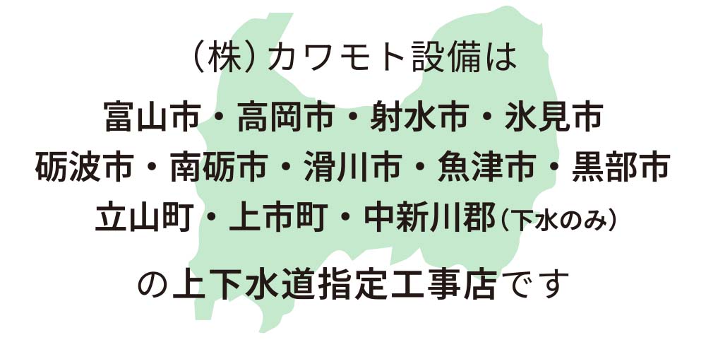(株)カワモト設備は、富山市・高岡市・射水市・氷見市・砺波市・南砺市・滑川市・魚津市・黒部市・立山町・上市町・中新川郡(下水のみ)の上下水道指定工事店です